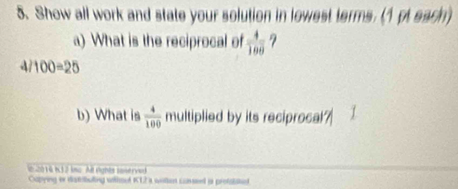 Show all work and state your solution in lowest terms. (1pt each) 
a) What is the reciprocal of  4/100  7 
4 100=25
b) What is  4/100  multiplied by its reciprocal? 
e 2016 N32 ins All rights ranerved 
Capying es distibuling withoel K12 ) witen cassent ia protatated