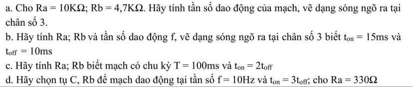 Cho Ra=10KOmega; Rb=4, 7KOmega 1. Hãy tính tần số dao động của mạch, vẽ dạng sóng ngõ ra tại 
chân số 3. 
b. Hãy tính Ra; Rb và tần số dao động f, vẽ dạng sóng ngõ ra tại chân số 3 biết t_on=15ms và
t_off=10ms
c. Hãy tính Ra; Rb biết mạch có chu kỳ T=100ms và t_on=2t_off
d. Hãy chọn tụ C, Rb để mạch dao động tại tần số f=10Hz và t_on=3t_off; cho Ra=330Omega