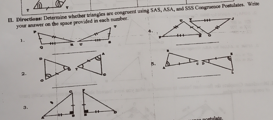 Directions: Determine whether triangles are congruent using SAS, ASA, and SSS Congruence Postulates. Write 
your answer on the space provided in each number. 
4。 
1. 
_ 
5. 
2. 
_ 
_ 
3、