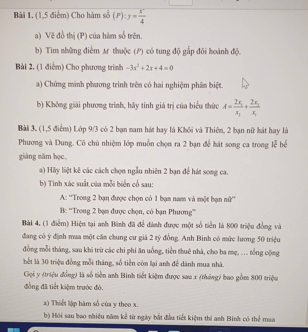 (1,5 điểm) Cho hàm số (P): y= x°/4 
a) Vẽ đồ thị (P) của hàm số trên.
b) Tìm những điểm M thuộc (P) có tung độ gấp đôi hoành độ.
Bài 2. (1 điểm) Cho phương trình -3x^2+2x+4=0
a) Chứng minh phương trình trên có hai nghiệm phân biệt.
b) Không giải phương trình, hãy tính giá trị của biểu thức A=frac 2x_1x_2+frac 2x_2x_1
Bài 3. (1,5 điểm) Lớp 9/3 có 2 bạn nam hát hay là Khôi và Thiên, 2 bạn nữ hát hay là
Phương và Dung. Cô chủ nhiệm lớp muốn chọn ra 2 bạn để hát song ca trong lễ bế
giảng năm học.
a) Hãy liệt kê các cách chọn ngẫu nhiên 2 bạn để hát song ca.
b) Tính xác suất,của mỗi biến cố sau:
A: “Trong 2 bạn được chọn có 1 bạn nam và một bạn nữ”
B: “Trong 2 bạn được chọn, có bạn Phương”
Bài 4. (1 điểm) Hiện tại anh Bình đã đề dành được một số tiền là 800 triệu đồng và
đang có ý định mua một căn chung cư giá 2 tỷ đồng. Anh Bình có mức lương 50 triệu
đồng mỗi tháng, sau khi trừ các chi phí ăn uống, tiền thuê nhà, cho ba mẹ, .. tổng cộng
hết là 30 triệu đồng mỗi tháng, số tiền còn lại anh để dành mua nhà.
Gọi y (triệu đồng) là số tiền anh Bình tiết kiệm được sau x (tháng) bao gồm 800 triệu
đồng đã tiết kiệm trước đó.
a) Thiết lập hàm số của y theo x.
b) Hỏi sau bao nhiêu năm kể từ ngày bắt đầu tiết kiệm thì anh Bình có thể mua