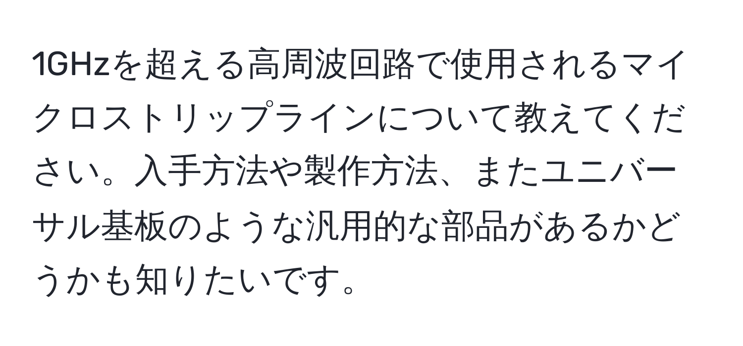 1GHzを超える高周波回路で使用されるマイクロストリップラインについて教えてください。入手方法や製作方法、またユニバーサル基板のような汎用的な部品があるかどうかも知りたいです。