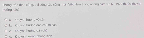 Phong trào đình công, bãi công của công nhân Việt Nam trong những năm 1926 - 1929 thuộc khuynh
hướng nào?
a. Khuynh hướng vô sản
b. Khuynh hướng dân chủ tư sản
c. Khuynh hướng dân chủ
d. Khuynh hướng phong kiến