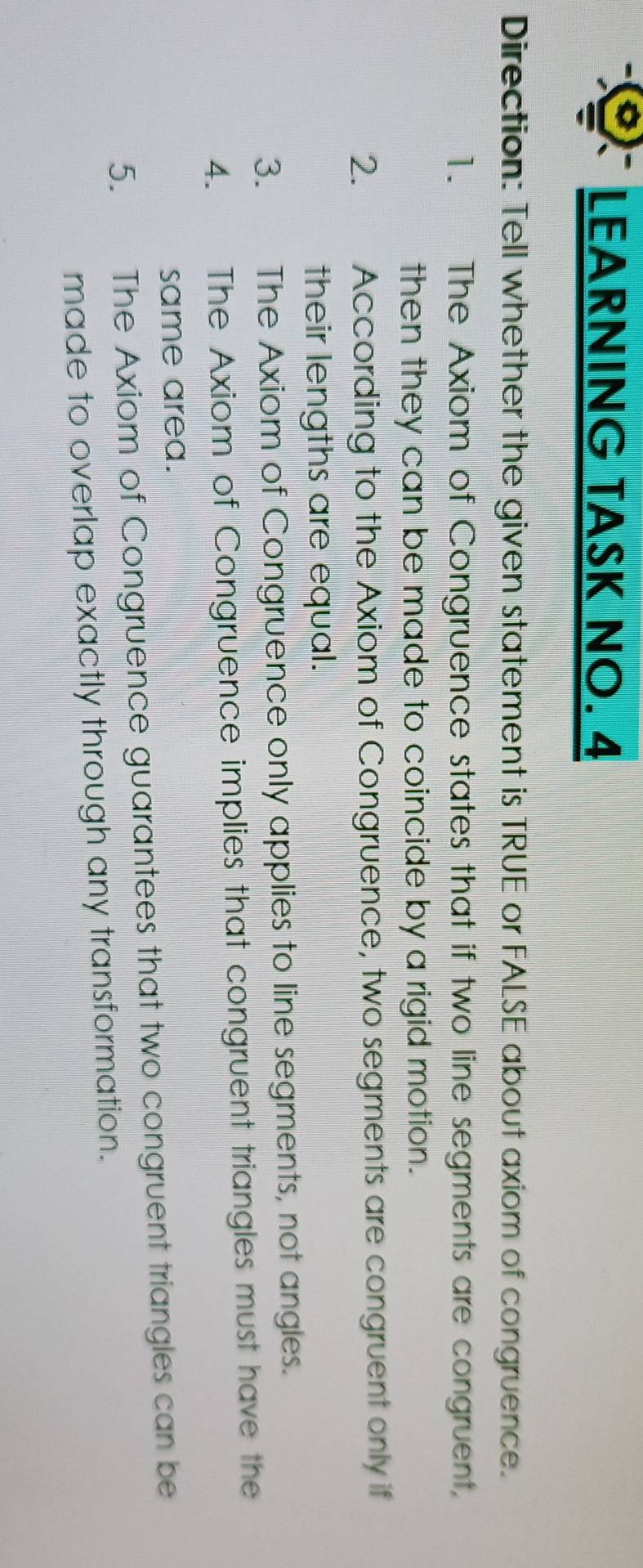 LEARNING TASK NO. 4 
Direction: Tell whether the given statement is TRUE or FALSE about axiom of congruence. 
1. The Axiom of Congruence states that if two line segments are congruent, 
then they can be made to coincide by a rigid motion. 
2. औ According to the Axiom of Congruence, two segments are congruent only if 
their lengths are equal. 
3. The Axiom of Congruence only applies to line segments, not angles. 
4. The Axiom of Congruence implies that congruent triangles must have the 
same area. 
5. The Axiom of Congruence guarantees that two congruent triangles can be 
made to overlap exactly through any transformation.