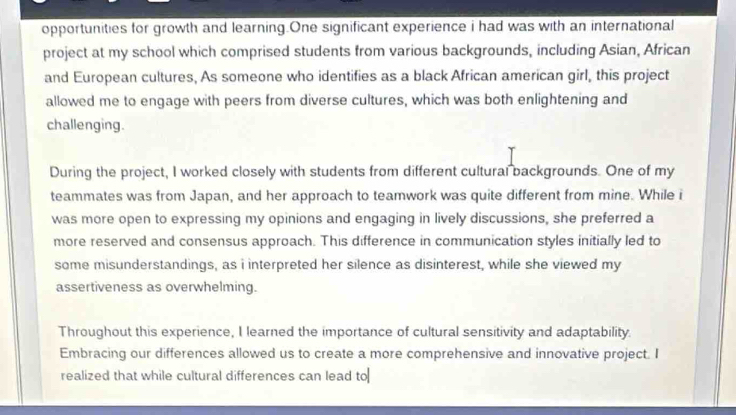 opportunities for growth and learning.One significant experience i had was with an international 
project at my school which comprised students from various backgrounds, including Asian, African 
and European cultures, As someone who identifies as a black African american girl, this project 
allowed me to engage with peers from diverse cultures, which was both enlightening and 
challenging. 
During the project, I worked closely with students from different cultural backgrounds. One of my 
teammates was from Japan, and her approach to teamwork was quite different from mine. While i 
was more open to expressing my opinions and engaging in lively discussions, she preferred a 
more reserved and consensus approach. This difference in communication styles initially led to 
some misunderstandings, as i interpreted her silence as disinterest, while she viewed my 
assertiveness as overwhelming. 
Throughout this experience, I learned the importance of cultural sensitivity and adaptability. 
Embracing our differences allowed us to create a more comprehensive and innovative project. I 
realized that while cultural differences can lead to