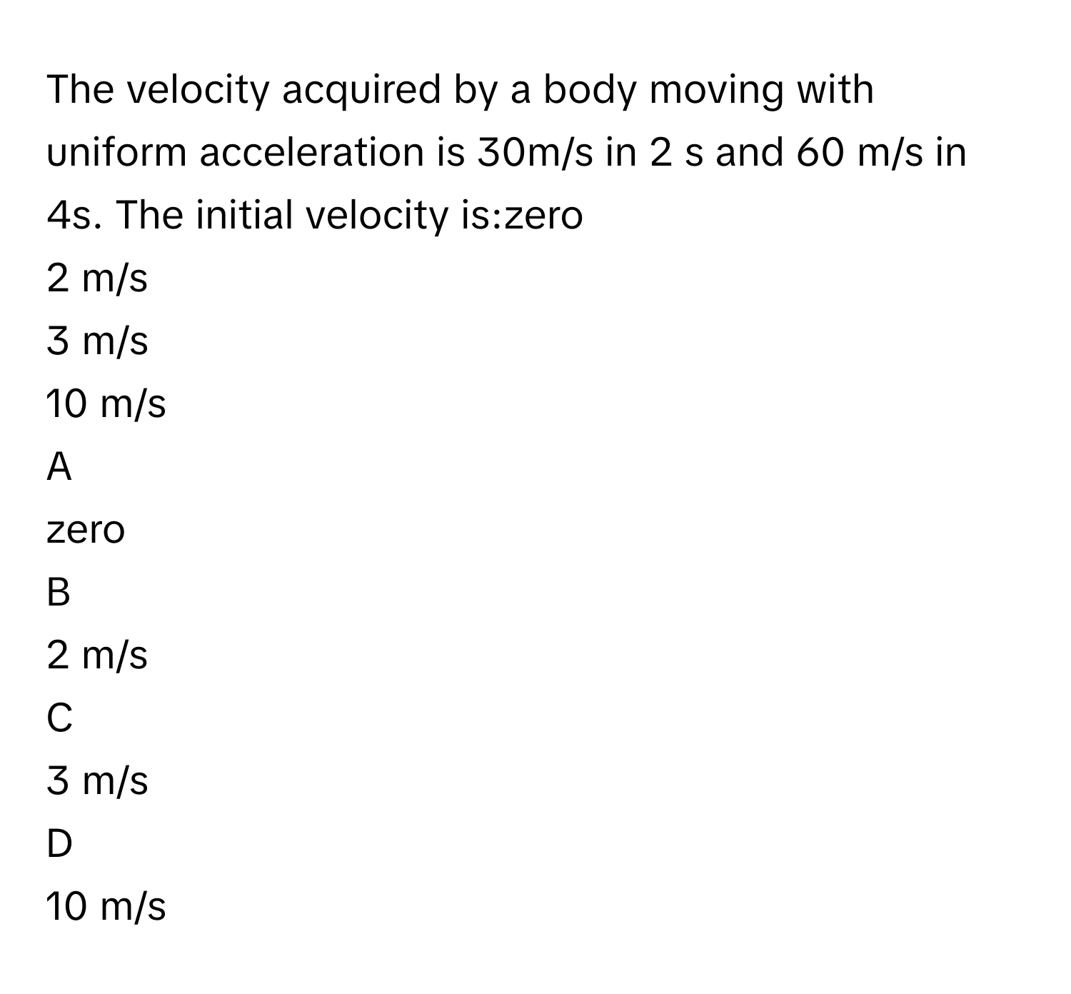 The velocity acquired by a body moving with uniform acceleration is 30m/s in 2 s and 60 m/s in 4s. The initial velocity is:zero
2 m/s
3 m/s
10 m/s

A  
zero 


B  
2 m/s 


C  
3 m/s 


D  
10 m/s