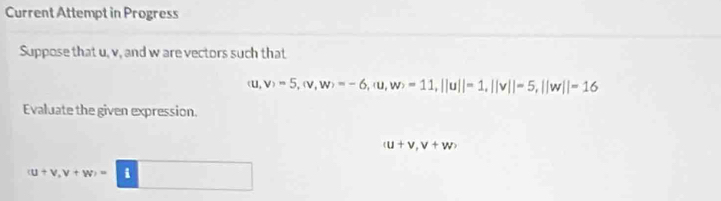 Current Attempt in Progress 
Suppose that u, v, and w are vectors such that
(u,v)=5, (v,w)=-6, (u,w)=11, ||u||=1, ||v||=5, ||w||=16
Evaluate the given expression.
(u+v,v+w)
(u+v,v+w)=(i) □