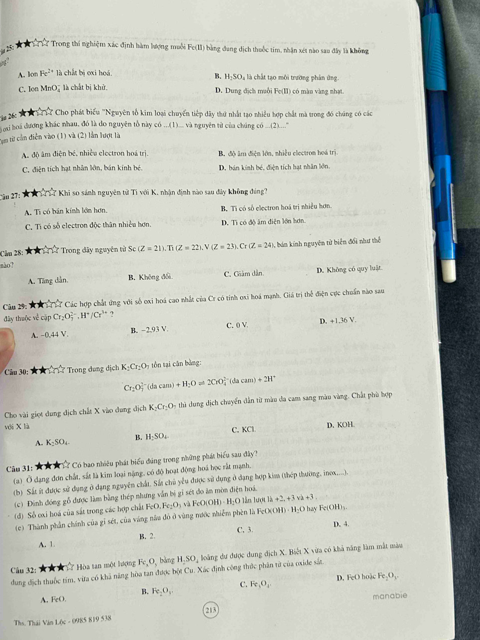 25: Từ 1 Tư T7 Trong thí nghiệm xác định hàm lượng muối Fe(11) bằng dung dịch thuốc tím, nhận xét nào sau đây là không
ung ?
A. lon Fe^(2+) là chất bị oxi hoá. l là chất tạo môi trường phản ứng.
B. H_2SO_4
C. I onMnO_3^(- là chất bị khử. D. Dung dịch muối Fe(II) có màu vàng nhạt.
ậu 26:   A 123 Cho phát biểu "Nguyên tố kim loại chuyển tiếp dãy thứ nhất tạo nhiều hợp chất mà trong đó chúng có các
oxi hoá dương khác nhau, đó là do nguyên tổ này có ...(1)... và nguyên tử của chúng có ....(2)....''
Tum từ cần diền vào (1) và (2) lần lượt là
A. độ âm điện bé, nhiều electron hoá trị, B. độ âm điện lớn, nhiều electron hoá trị.
C. điện tích hạt nhân lớn, bán kính bé. D. bán kính bé, điện tích hạt nhân lớn.
Câu 27: ★ *  1 17 Khi so sánh nguyên tử Tỉ với K, nhận định nào sau đây không đúng?
A. Ti có bán kính lớn hơn, B. Ti có số electron hoá trị nhiều hơn
C. Ti có số electron độc thân nhiều hơn. D. Ti có độ âm điện lớn hơn.
Câu 28: 1 X  17 17 Trong dãy nguyên tử Sc (Z=21).Ti(Z=22).V(Z=23).Cr(Z=24) 0, bán kính nguyên tử biến đổi như thế
nào?
A. Tăng dần. B. Không đổi. C. Giảm dần. D. Không có quy luật.
Câu 29: A A  1313 Các hợp chất ứng với số oxi hoá cao nhất của Cr có tính oxi hoá mạnh. Giá trị thế điện cực chuẩn nào sau
đây thuộc về cặp Cr_2)O_7^((2-),H^+)/Cr^(3+) ?
A. -0.44V B. -2,93 V. C. 0 V D. +1,36 V.
Câu 30: ☆★  Trong dung dịch K_2Cr_2O_7 tồn tại cân bằng:
Cr_2O_7^((2-)(dacam)+H_2)Oleftharpoons 2CrO_4^((2-)(dacam)+2H^+)
Cho vài giọt dung dịch chất X vào dung dịch K_2Cr_2O_7 thì dung dịch chuyển dẫn từ màu da cam sang màu vàng. Chất phù hợp
với X là D. KOH.
B. H_2SO_4. C. KCl.
A. K_2SO_4.
Câu 31: ★★★ ☆ Có bao nhiêu phát biểu đúng trong những phát biểu sau dây?
(a) Ở dạng đơn chất, sắt là kim loại nặng, có độ hoạt động hoá học rất mạnh.
(b) Sắt ít được sử dụng ở dạng nguyên chất. Sắt chủ yếu được sử dụng ở dạng hợp kim (thép thường, inox....).
(c) Đinh đóng gỗ được làm bằng thép nhưng vẫn bị gỉ sét do ăn mòn điện hoá.
(d) Số oxi hoá của sắt trong các hợp chất FeO.Fe_2O_3 và FeO(OH)· H_2O l ần lượt la+2,+3va+3.
(c)  Thành phần chính của gỉ sét, của váng nâu đô ở vùng nước nhiễm phèn là FeO(OH)· H_2Oh ay Fe(OH)_3.
D. 4.
C. 3.
A. 1. B. 2.
Câu 32: ★ ★ ★  Hòa tan một lượng Fe O、 bằng H_2SO_4 loãng dư được dung dịch X. Biết X vừa có khả năng làm mất màu
dung dịch thuốc tím, vừa có khả năng hòa tan được bột Cu. Xác định công thức phân tử của oxide sắt.
D. FeO hoặc Fe_2O_3.
B. Fe_2O_3.
C. Fe_3O_4.
A. FeO
manabie
213
Ths. Thái Văn Lộc - 0985 819 538