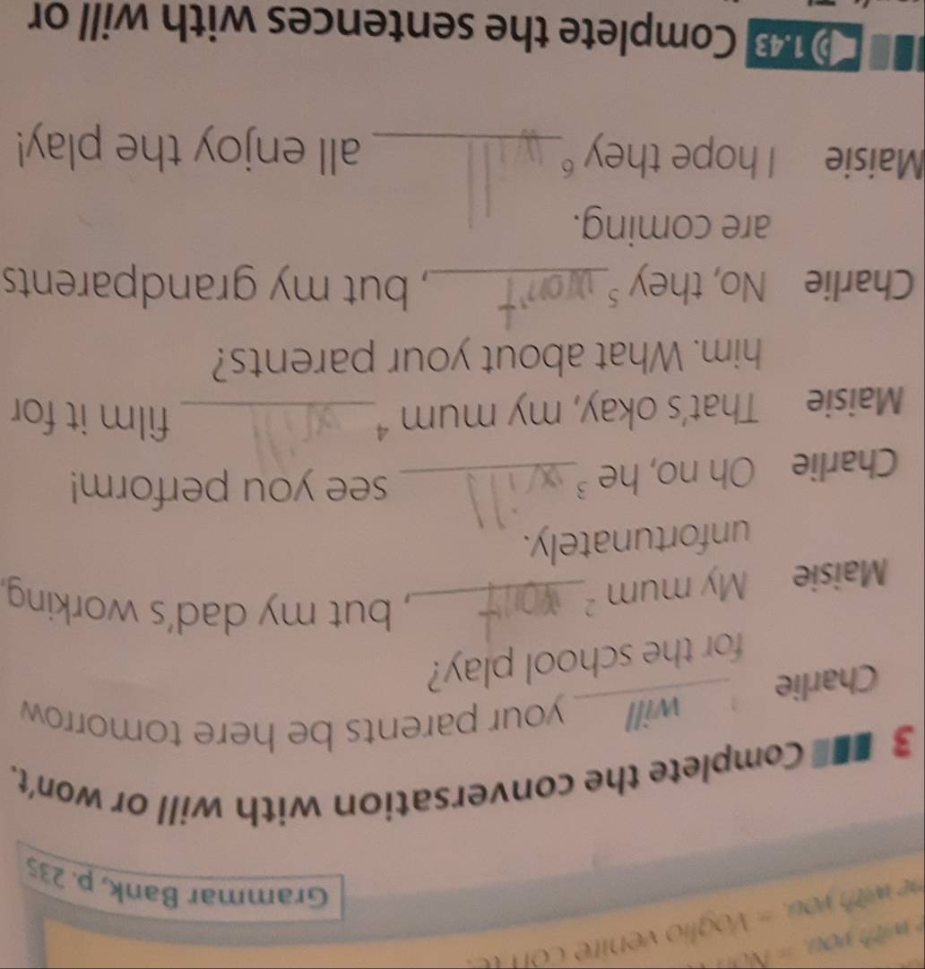 wी vo, = NOH 
Grammar Bank, p. 235 
3 ■■ Complete the conversation with will or won't. 
Charlie , will your parents be here tomorrow 
for the school play? 
Maisie My mum_ 
, but my dad's working. 
unfortunately. 
Charlie Oh no, he ³_ 
see you perform! 
Maisie That’s okay, my mum _ 
film it for 
him. What about your parents? 
Charlie No, they _, but my grandparents 
are coming. 
Maisie I hope they _all enjoy the play! 
① 18 Complete the sentences with will or