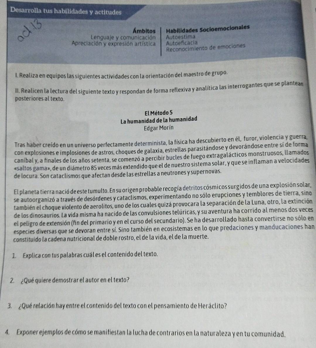 Desarrolla tus habilidades y actitudes
Ámbitos Habilidades Socioemocionales
Lenguaje y comunicación Autoestima
Apreciación y expresión artística Autoeficacia
Reconocimiento de emociones
I. Realiza en equipos las siguientes actividades con la orientación del maestro de grupo.
II. Realicen la lectura del siguiente texto y respondan de forma reflexiva y analítica las interrogantes que se plantean
posteriores al texto.
El Método 5
La humanidad de la humanidad
Edgar Morín
Tras haber creído en un universo perfectamente determinista, la física ha descubierto en él, furor, violencia y guerra,
con explosiones e implosiones de astros, choques de galaxia, estrellas parasitándose y devorándose entre sí de forma
caníbal y, a finales de los años setenta, se comenzó a percibir bucles de fuego extragalácticos monstruosos, llamados
«saltos gama», de un diámetro 85 veces más extendido que el de nuestro sistema solar, y que se inflaman a velocidades
de locura. Son cataclismos que afectan desde las estrellas a neutrones y supernovas.
El planeta tierra nació de este tumulto. En su origen probable recogía detritos cósmicos surgidos de una explosión solar,
se autoorganizó a través de desórdenes y cataclismos, experimentando no sólo erupciones y temblores de tierra, sino
también el choque violento de aerolitos, uno de los cuales quizá provocara la separación de la Luna, otro, la extinción
de los dinosaurios. La vida misma ha nacido de las convulsiones telúricas, y su aventura ha corrido al menos dos veces
el peligro de extensión (fin del primario y en el curso del secundario). Se ha desarrollado hasta convertirse no sólo en
especies diversas que se devoran entre sí. Sino también en ecosistemas en lo que predaciones y manducaciones han
constituido la cadena nutricional de doble rostro, el de la vida, el de la muerte.
1. Explica con tus palabras cuál es el contenido del texto.
2.¿Qué quiere demostrar el autor en el texto?
3. ¿Qué relación hay entre el contenido del texto con el pensamiento de Heráclito?
4. Exponer ejemplos de cómo se manifiestan la lucha de contrarios en la naturaleza y en tu comunidad.