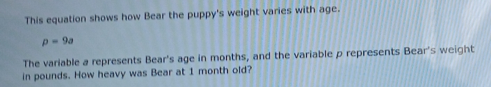 This equation shows how Bear the puppy's weight varies with age.
p=9a
The variable a represents Bear's age in months, and the variable p represents Bear's weight 
in pounds. How heavy was Bear at 1 month old?