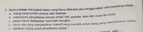 Berikut bukan merupakan faktor yang harus dilakukan jika menggunakan virai marketing adalah_
a. mengurangi jumlah produk atau layanan
b. mekanisme penyebaran berupa email, link, website, atau dari mulut ke mulut
c. pesan harus disebarkan semudah mungkin
d. harus ada yang menyediakan insentif yang menarik untuk orang yang membawakan pesan
e. sediakan ruang untuk penyebaran pesan