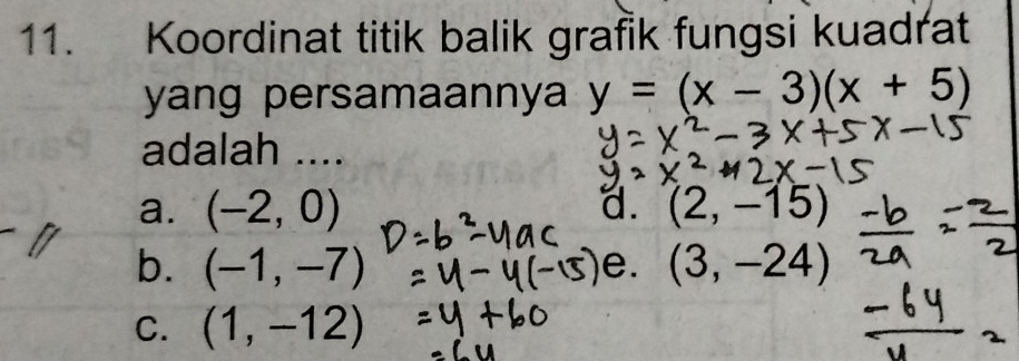 Koordinat titik balik grafik fungsi kuadrat
yang persamaannya y=(x-3)(x+5)
adalah ....
a. (-2,0) a. (2,-15)
b. (-1,-7) (3,-24)
e.
C. (1,-12)