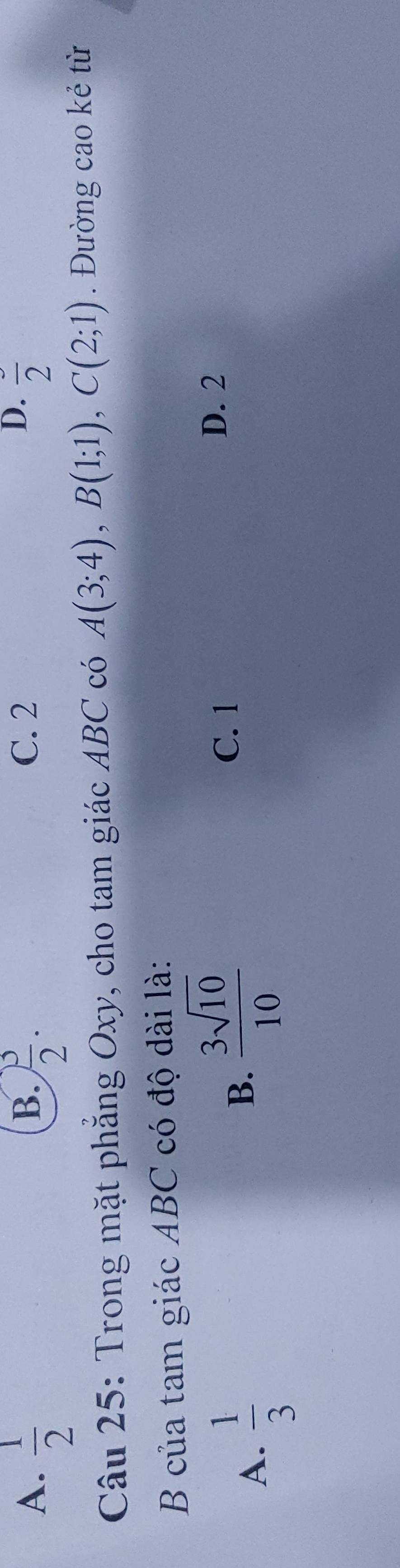 B. C. 2
D.
A.  1/2   3/2 . frac 2
Câu 25: Trong mặt phẳng Oxy, cho tam giác ABC có A(3;4), B(1;1), C(2;1). Đường cao kẻ từ
B của tam giác ABC có độ dài là:
A.  1/3 
B.  3sqrt(10)/10 
C. 1
D. 2