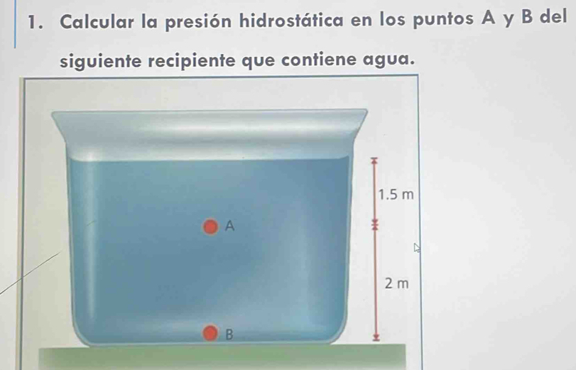 Calcular la presión hidrostática en los puntos A y B del 
siguiente recipiente que contiene agua.
1.5 m
A
2 m
B