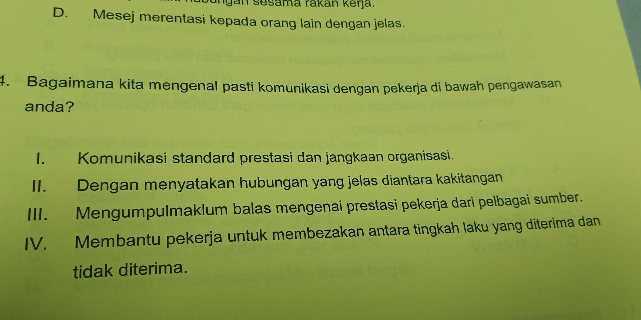 ungán sesama rakán kerja.
D. Mesej merentasi kepada orang lain dengan jelas.
4. Bagaimana kita mengenal pasti komunikasi dengan pekerja di bawah pengawasan
anda?
I. Komunikasi standard prestasi dan jangkaan organisasi.
II. Dengan menyatakan hubungan yang jelas diantara kakitangan
III. Mengumpulmaklum balas mengenai prestasi pekerja dari pelbagai sumber.
IV. Membantu pekerja untuk membezakan antara tingkah laku yang diterima dan
tidak diterima.