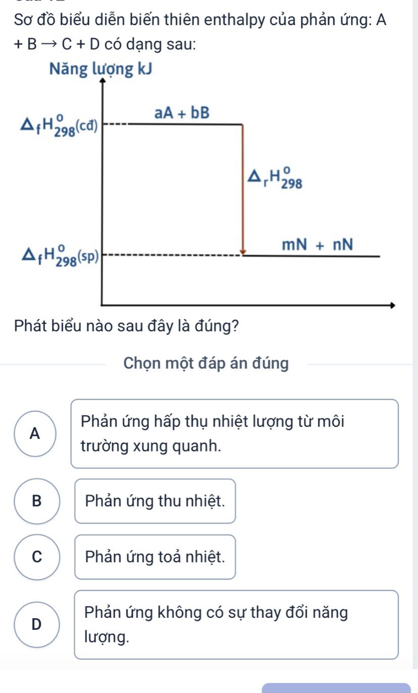 Sơ đồ biểu diễn biến thiên enthalpy của phản ứng: A
+Bto C+D có dạng sau:
Phát biểu nào sau đây là đúng?
Chọn một đáp án đúng
Phản ứng hấp thụ nhiệt lượng từ môi
A
trường xung quanh.
B Phản ứng thu nhiệt.
C Phản ứng toả nhiệt.
D
Phản ứng không có sự thay đổi năng
lượng.