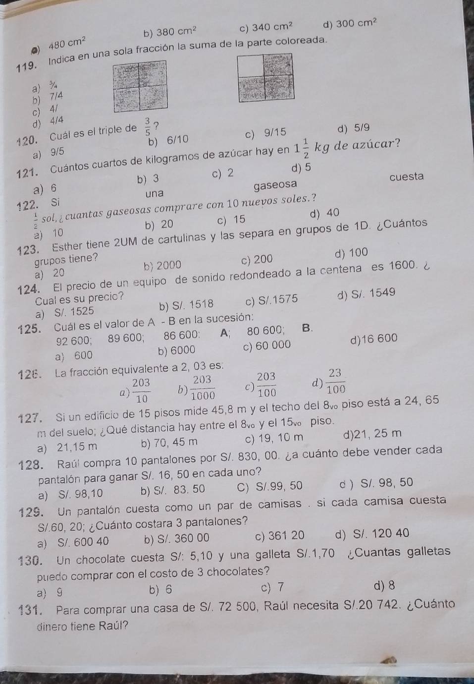 b) 380cm^2 c) 340cm^2 d) 300cm^2
480cm^2
119, Indica en una sola fracción la suma de la parte coloreada.
a) %
b) 7/4
c) 4/
d) 4/4
120. Cuál es el triple de  3/5  ?
a) 9/5 b) 6/10 c) 9/15 d) 5/9
121. Cuántos cuartos de kilogramos de azúcar hay en 1 1/2 kg de azúcar?
b) 3 c) 2 d) 5
a) 6
una gaseosa cuesta
122. Si
 1/2  sol,¿ cuantas gaseosas comprare con 10 nuevos soles.?
2)10 b) 20 c) 15 d) 40
123. Esther tiene 2UM de cartulinas y las separa en grupos de 1D. ¿Cuántos
grupos tiene?
a) 20 b) 2000 c) 200 d) 100
124. El precio de un equipo de sonido redondeado a la centena es 1600.
Cual es su precio?
a) S/. 1525 b) S/. 1518 c) S/.1575 d) S/. 1549
125. Cuál es el valor de A - B en la sucesión:
92 600; 89 600; 86 600: A; 80 600; B.
a) 600 b) 6000 c) 60 000 d)16 600
126. La fracción equivalente a 2, 03 es.
a)  203/10  b)  203/1000  c)  203/100  d)  23/100 
127. Si un edificio de 15 pisos mide 45,8 m y el techo del 8% piso está a 24, 65
m del suelo; ¿Qué distancia hay entre el 8 y el 15v。 piso.
a) 21,15 m b) 70, 45 m c) 19, 10 m d)21, 25 m
128. Raúl compra 10 pantalones por S/. 830, 00. ¿a cuánto debe vender cada
pantalón para ganar S/. 16, 50 en cada uno?
a) S/. 98,10 b) S/. 83. 50 C)S/.99, 50 d ) S/. 98, 50
129. Un pantalón cuesta como un par de camisas . si cada camisa cuesta
S/.60, 20; ¿Cuánto costara 3 pantalones?
a) S/. 600 40 b) S/. 360 00 c) 361 20 d) S/. 120 40
130. Un chocolate cuesta S/: 5,10 y una galleta S/.1,70 ¿Cuantas galletas
puedo comprar con el costo de 3 chocolates?
a) 9 b) 6 c) 7 d) 8
131. Para comprar una casa de S/. 72 500, Raúl necesita S/.20 742. ¿Cuánto
dinero tiene Raúl?