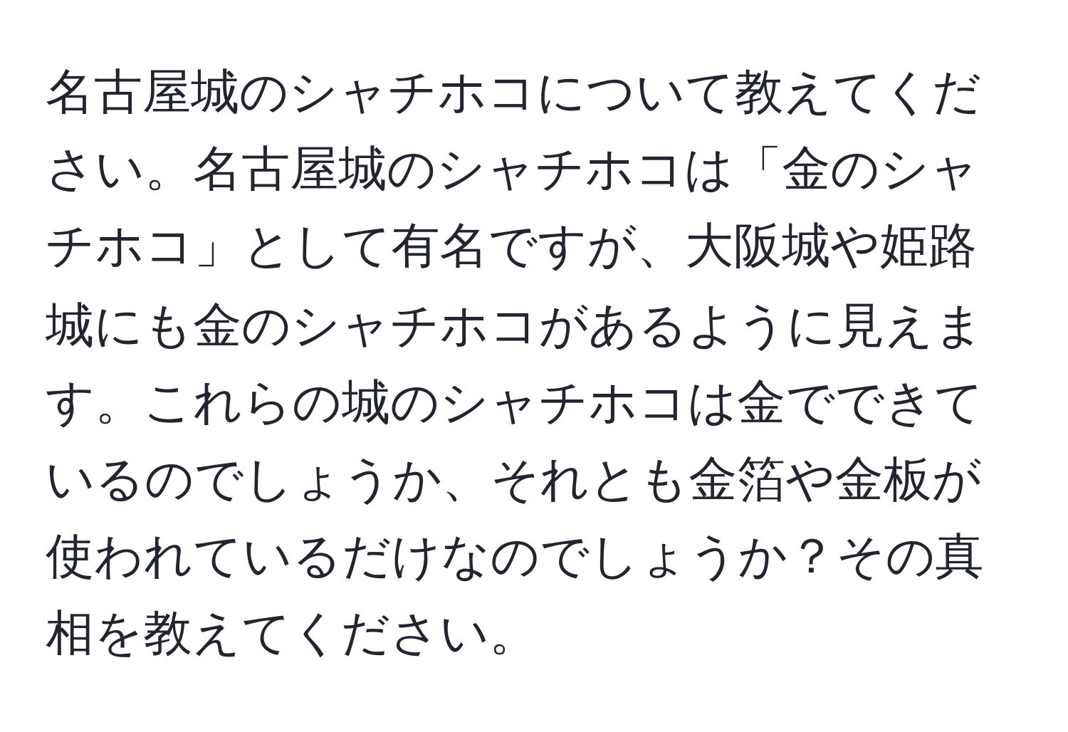 名古屋城のシャチホコについて教えてください。名古屋城のシャチホコは「金のシャチホコ」として有名ですが、大阪城や姫路城にも金のシャチホコがあるように見えます。これらの城のシャチホコは金でできているのでしょうか、それとも金箔や金板が使われているだけなのでしょうか？その真相を教えてください。