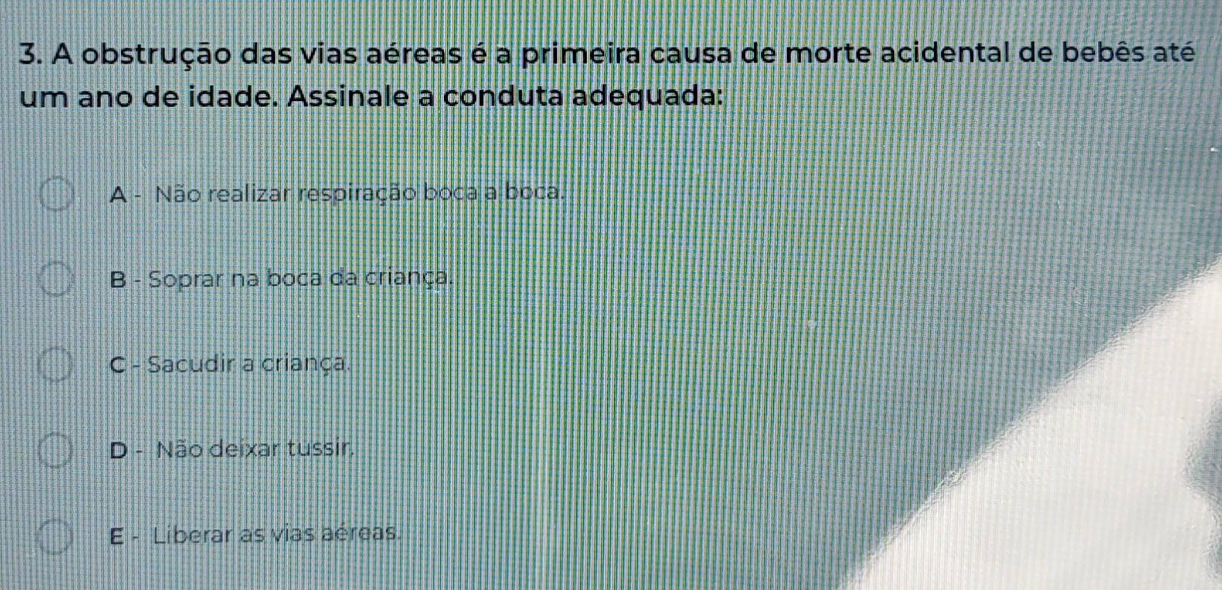 A obstrução das vias aéreas é a primeira causa de morte acidental de bebês até
um ano de idade. Assinale a conduta adequada:
A - Não realizar respiração boca a boca.
B - Soprar na boca da criança.
C - Sacudir a criança.
D - Não deixar tussir.
E - Liberar as vias aéreas.