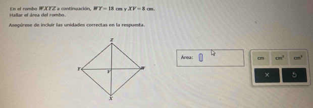 En el rombo WXYZ a continuación, WY=18cm y XV=8cm. 
Hallar el área del rombo. 
Asegúrese de incluir las unidades correctas en la respuesta. 
Área: cm^3 cm^3
cm
× 5