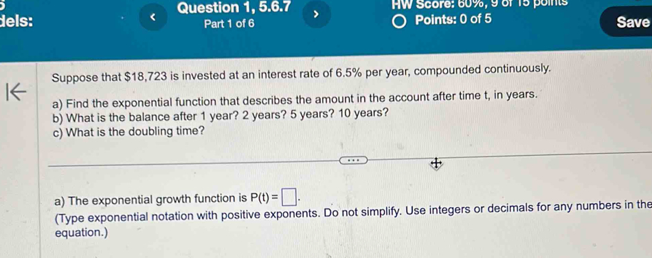 < 
Question 1, 5.6.7 7 AW Score:  60%, 9 of 15 points 
dels: Part 1 of 6 Points: 0 of 5 Save 
Suppose that $18,723 is invested at an interest rate of 6.5% per year, compounded continuously. 
a) Find the exponential function that describes the amount in the account after time t, in years. 
b) What is the balance after 1 year? 2 years? 5 years? 10 years? 
c) What is the doubling time? 
a) The exponential growth function is P(t)=□. 
(Type exponential notation with positive exponents. Do not simplify. Use integers or decimals for any numbers in the 
equation.)