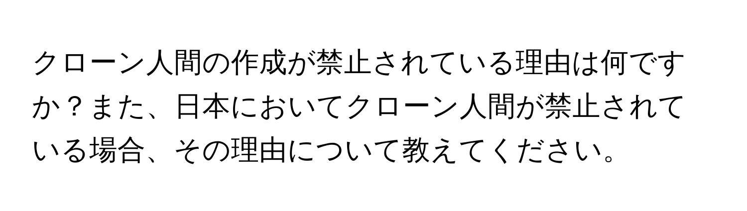 クローン人間の作成が禁止されている理由は何ですか？また、日本においてクローン人間が禁止されている場合、その理由について教えてください。