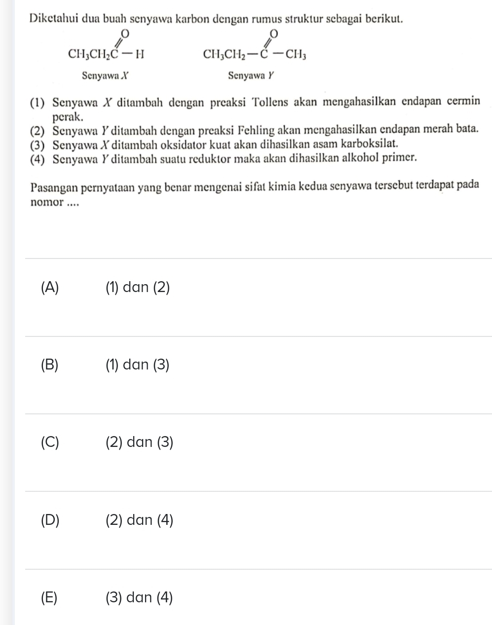 Diketahui dua buah senyawa karbon dengan rumus struktur sebagai berikut.
beginarrayr O CH_3CH_2C-Hendarray
beginarrayr O CH_3CH_2-C-CH_3endarray
Senyawa X Senyawa Y
(1) Senyawa X ditambah dengan preaksi Tollens akan mengahasilkan endapan cermin
perak.
(2) Senyawa Y ditambah dengan preaksi Fehling akan mengahasilkan endapan merah bata.
(3) Senyawa X ditambah oksidator kuat akan dihasilkan asam karboksilat.
(4) Senyawa Y ditambah suatu reduktor maka akan dihasilkan alkohol primer.
Pasangan pernyataan yang benar mengenai sifat kimia kedua senyawa tersebut terdapat pada
nomor ..
(A) (1) dan (2)
(B) (1) dan (3)
(C) (2) dan (3)
(D) (2) dan (4)
(E) (3) dan (4)