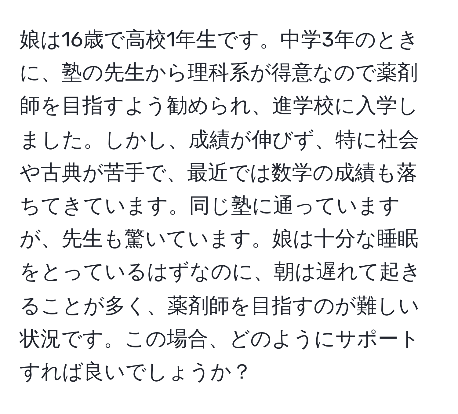 娘は16歳で高校1年生です。中学3年のときに、塾の先生から理科系が得意なので薬剤師を目指すよう勧められ、進学校に入学しました。しかし、成績が伸びず、特に社会や古典が苦手で、最近では数学の成績も落ちてきています。同じ塾に通っていますが、先生も驚いています。娘は十分な睡眠をとっているはずなのに、朝は遅れて起きることが多く、薬剤師を目指すのが難しい状況です。この場合、どのようにサポートすれば良いでしょうか？