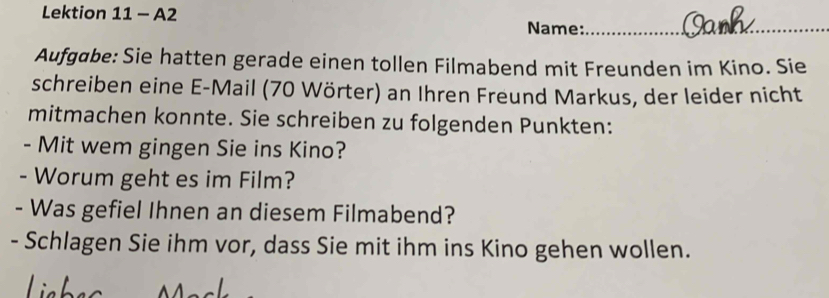 Lektion 11 - A2 
Name:_ 
Aufgabe: Sie hatten gerade einen tollen Filmabend mit Freunden im Kino. Sie 
schreiben eine E-Mail (70 Wörter) an Ihren Freund Markus, der leider nicht 
mitmachen konnte. Sie schreiben zu folgenden Punkten: 
- Mit wem gingen Sie ins Kino? 
- Worum geht es im Film? 
- Was gefiel Ihnen an diesem Filmabend? 
- Schlagen Sie ihm vor, dass Sie mit ihm ins Kino gehen wollen.