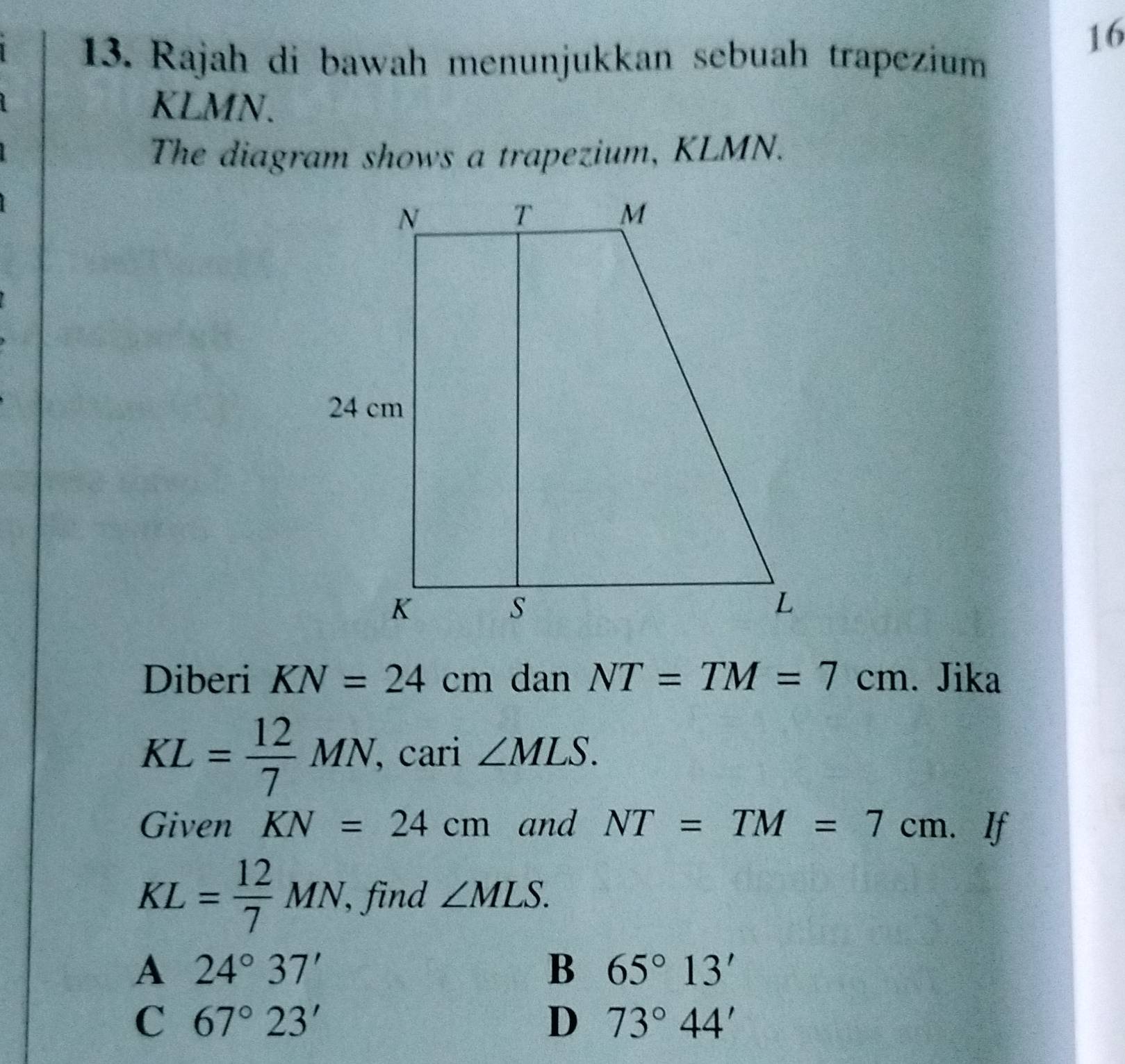 16
13. Rajah di bawah menunjukkan sebuah trapezium
KLMN.
The diagram shows a trapezium, KLMN.
Diberi KN=24cm dan NT=TM=7cm. Jika
KL= 12/7 MN. , cari ∠ MLS. 
Given KN=24cm and NT=TM=7cm.. If
KL= 12/7 MN, , find ∠ MLS.
A 24°37'
B 65°13'
C 67°23'
D 73°44'