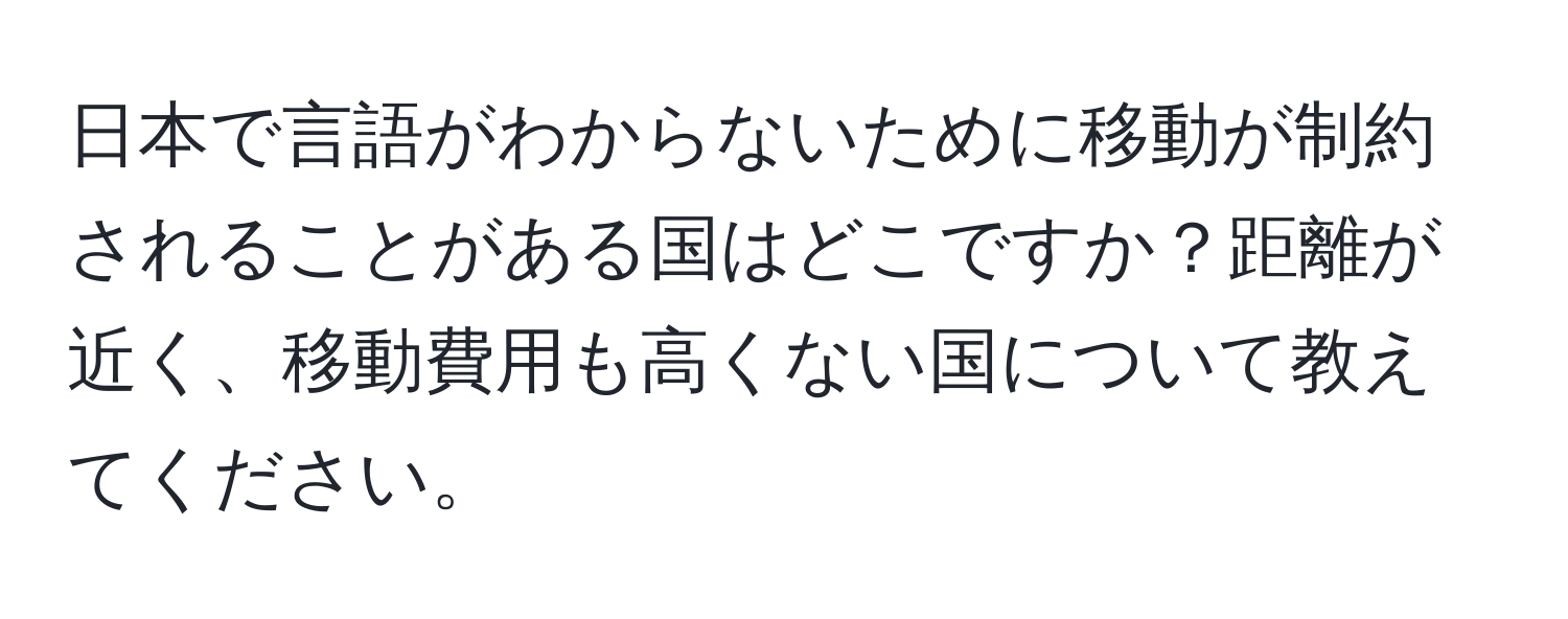 日本で言語がわからないために移動が制約されることがある国はどこですか？距離が近く、移動費用も高くない国について教えてください。