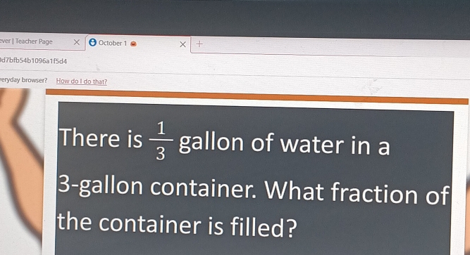 ever | Teacher Page × October 1 × + 
0d7bfb54b1096a1f5d4 
eryday browser? How do I do that? 
There is  1/3  gallon of water in a
3-gallon container. What fraction of 
the container is filled?