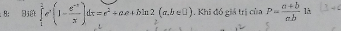 8: Biết ∈tlimits _1^(2e^x)(1- (e^(-x))/x )dx=e^2+ae+bln 2(a,b∈ □ ). Khi đó giá trị của P= (a+b)/ab  là