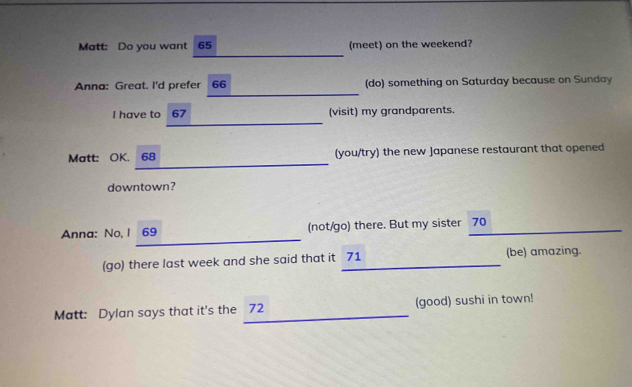 Matt: Do you want 65 (meet) on the weekend? 
_ 
Anna: Great. I'd prefer 66 (do) something on Saturday because on Sunday 
I have to 67 (visit) my grandparents. 
Matt: OK. 68 (you/try) the new Japanese restaurant that opened 
downtown? 
_ 
Anna: No, 1 69 (not/go) there. But my sister 70
(go) there last week and she said that it 71 (be) amazing. 
Matt: Dylan says that it's the 72 (good) sushi in town!