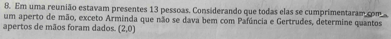 Em uma reunião estavam presentes 13 pessoas. Considerando que todas elas se cumprimentaram com 
um aperto de mão, exceto Arminda que não se dava bem com Pafúncia e Gertrudes, determine quantos 
apertos de mãos foram dados. (2,0)