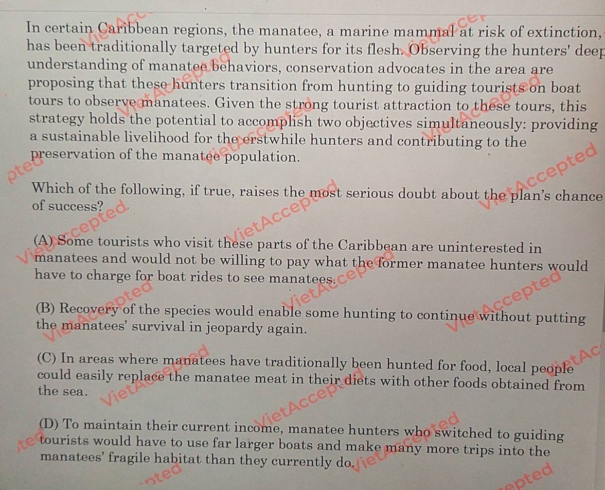 In certain Caribbean regions, the manatee, a marine mammal at risk of extinction,
has been traditionally targeted by hunters for its flesh. Observing the hunters' deep
understanding of manatee behaviors, conservation advocates in the area are
proposing that these hunters transition from hunting to guiding tourists on boat
tours to observe manatees. Given the strong tourist attraction to these tours, this
strategy holds the potential to accomplish two objectives simultaneously: providing
a sustainable livelihood for the erstwhile hunters and contributing to the
preservation of the manatee population.
Which of the following, if true, raises the most serious doubt about the plan’s chance
of success?
(A) Some tourists who visit these parts of the Caribbean are uninterested in
manatees and would not be willing to pay what the former manatee hunters would
have to charge for boat rides to see manatees.
(B) Recovery of the species would enable some hunting to continue without putting
the manatees’ survival in jeopardy again.
(C) In areas where manatees have traditionally been hunted for food, local people
could easily replace the manatee meat in their diets with other foods obtained from
the sea.
(D) To maintain their current income, manatee hunters who switched to guiding
tourists would have to use far larger boats and make many more trips into the
manatees’ fragile habitat than they currently do.