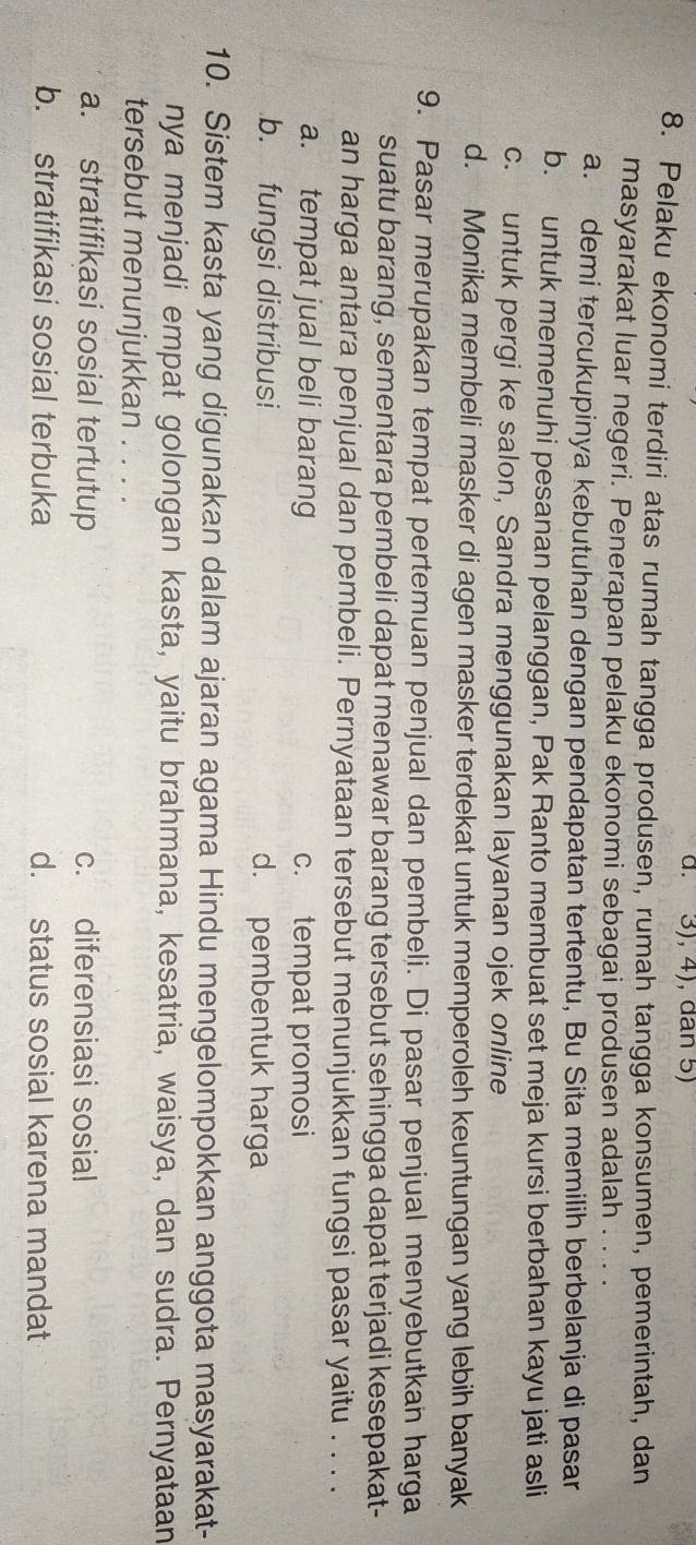 3), 4), dan 5)
8. Pelaku ekonomi terdiri atas rumah tangga produsen, rumah tangga konsumen, pemerintah, dan
masyarakat luar negeri. Penerapan pelaku ekonomi sebagai produsen adalah . . . .
a. demi tercukupinya kebutuhan dengan pendapatan tertentu, Bu Sita memilih berbelanja di pasar
b. untuk memenuhi pesanan pelanggan, Pak Ranto membuat set meja kursi berbahan kayu jati asli
c. untuk pergi ke salon, Sandra menggunakan layanan ojek online
d. Monika membeli masker di agen masker terdekat untuk memperoleh keuntungan yang lebih banyak
9. Pasar merupakan tempat pertemuan penjual dan pembeli. Di pasar penjual menyebutkan harga
suatu barang, sementara pembeli dapat menawar barang tersebut sehingga dapat terjadi kesepakat-
an harga antara penjual dan pembeli. Pernyataan tersebut menunjukkan fungsi pasar yaitu . . . .
a. tempat jual beli barang c. tempat promosi
b. fungsi distribusi d. pembentuk harga
10. Sistem kasta yang digunakan dalam ajaran agama Hindu mengelompokkan anggota masyarakat-
nya menjadi empat golongan kasta, yaitu brahmana, kesatria, waisya, dan sudra. Pernyataan
tersebut menunjukkan . . . .
a. stratifikasi sosial tertutup c. diferensiasi sosial
b. stratifikasi sosial terbuka d. status sosial karena mandat