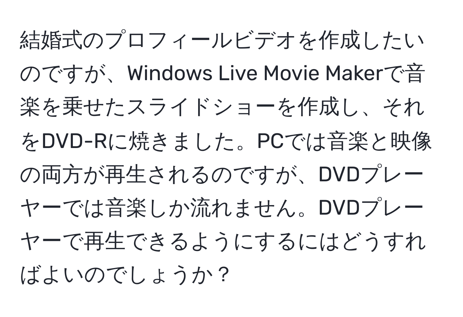 結婚式のプロフィールビデオを作成したいのですが、Windows Live Movie Makerで音楽を乗せたスライドショーを作成し、それをDVD-Rに焼きました。PCでは音楽と映像の両方が再生されるのですが、DVDプレーヤーでは音楽しか流れません。DVDプレーヤーで再生できるようにするにはどうすればよいのでしょうか？