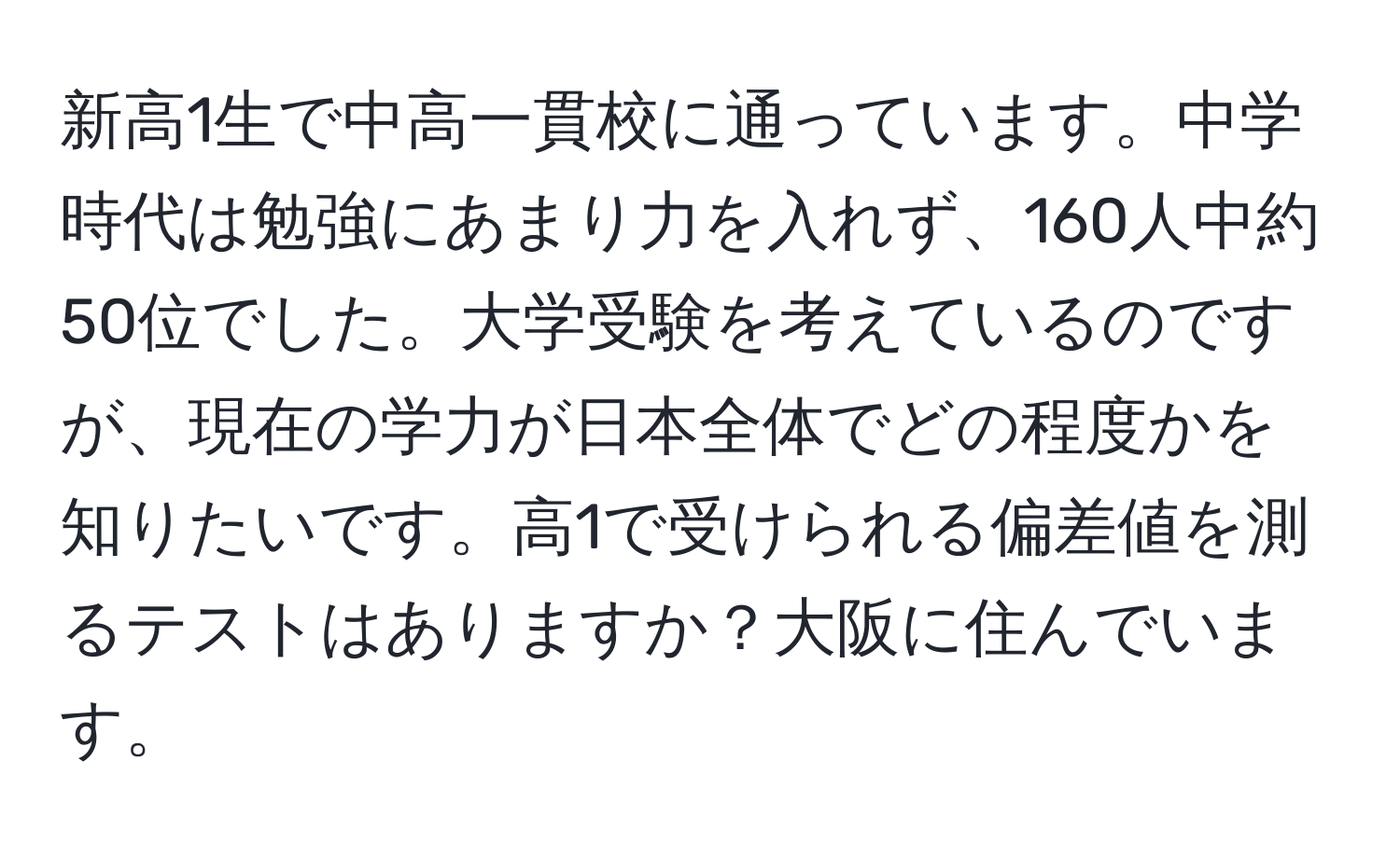 新高1生で中高一貫校に通っています。中学時代は勉強にあまり力を入れず、160人中約50位でした。大学受験を考えているのですが、現在の学力が日本全体でどの程度かを知りたいです。高1で受けられる偏差値を測るテストはありますか？大阪に住んでいます。