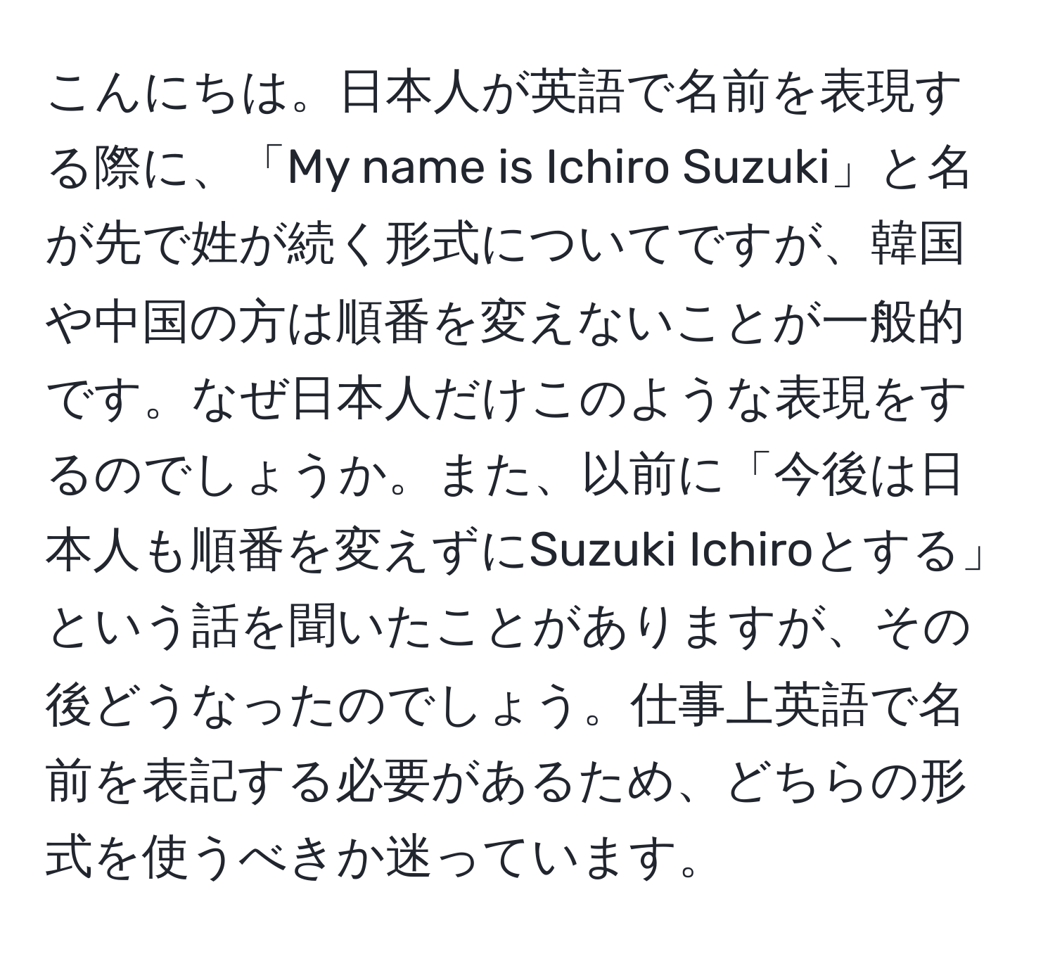 こんにちは。日本人が英語で名前を表現する際に、「My name is Ichiro Suzuki」と名が先で姓が続く形式についてですが、韓国や中国の方は順番を変えないことが一般的です。なぜ日本人だけこのような表現をするのでしょうか。また、以前に「今後は日本人も順番を変えずにSuzuki Ichiroとする」という話を聞いたことがありますが、その後どうなったのでしょう。仕事上英語で名前を表記する必要があるため、どちらの形式を使うべきか迷っています。