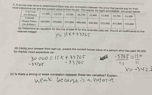 A survey was done to determine if there was any connection between the price that people pay for their 
most expensive car and the current va 
s bivariate data set. Round all coefficients to the 
nearest integer. 
(b) Using your answer from part (a), predict the current house value of a person who has paid 30,000
for his/her most expensive car. 
(c) Is there a strong or weak correlation between these two variables? Explain.