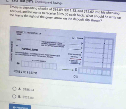 Test (CST): Checking and Savings
Emery is depositing checks of $86.09, $311.53, and $12.62 into his checking
account, and he wants to receive $225.00 cash back. What should he write on
the line to the right of the green arrow on the deposit slip shown?
DEPOSIT TO THE ACCOUNT OF NAME
casn d
DIATE
PLEAS I SN LCH EN S
BOR TO LIT AGOEIONS CHEONS 
NATIONAL BANK
 AL TEMS CARDITED SUBIBCT TO ThE FBUN, OMENT
DEPOSITS SUBWECT tO CORRECTION By PROOF DEPAATMENT
ACCOUNT NUMBER
*
$
にDВå?0èåB? 03
A. $185.24
B. $225.00
PREVIOUS