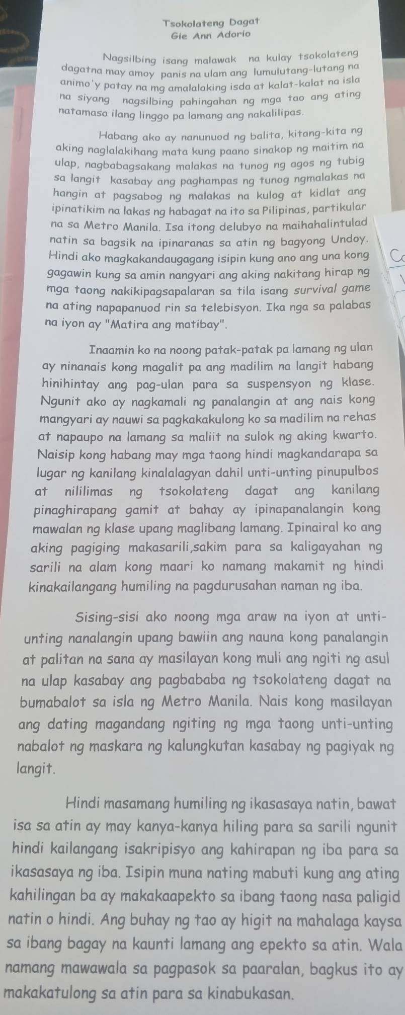 Tsokolateng Dagat
Gie Ann Adorio
Nagsilbing isang malawak na kulay tsokolateng
dagatna may amoy panis na ulam ang lumulutang-lutang na
animo'y patay na mg amalalaking isda at kalat-kalat na isla
na siyang nagsilbing pahingahan ng mga tao ang ating
natamasa ilang linggo pa lamang ang nakalilipas
Habang ako ay nanunuod ng balita, kitang-kita ng
aking naglalakihang mata kung paano sinakop ng maitim na
ulap, nagbabagsakang malakas na tunog ng agos ng tubig
sa langit kasabay ang paghampas ng tunog ngmalakas na
hangin at pagsabog ng malakas na kulog at kidlat ang
ipinatikim na lakas ng habagat na ito sa Pilipinas, partikular
na sa Metro Manila. Isa itong delubyo na maihahalintulad
natin sa bagsik na ipinaranas sa atin ng bagyong Undoy
Hindi ako magkakandaugagang isipin kung ano ang una kong C
gagawin kung sa amin nangyari ang aking nakitang hirap ng
mga taong nakikipagsapalaran sa tila isang survival game
na ating napapanuod rin sa telebisyon. Ika nga sa palabas
na iyon ay "Matira ang matibay".
Inaamin ko na noong patak-patak pa lamang ng ulan
ay ninanais kong magalit pa ang madilim na langit habang
hinihintay ang pag-ulan para sa suspensyon ng klase.
Ngunit ako ay nagkamali ng panalangin at ang nais kong
mangyari ay nauwi sa pagkakakulong ko sa madilim na rehas
at napaupo na lamang sa maliit na sulok ng aking kwarto.
Naisip kong habang may mga taong hindi magkandarapa sa
lugar ng kanilang kinalalagyan dahil unti-unting pinupulbos
at nililimas ng tsokolateng dagat ang kanilang
pinaghirapang gamit at bahay ay ipinapanalangin kong
mawalan ng klase upang maglibang lamang. Ipinairal ko ang
aking pagiging makasarili,sakim para sa kaligayahan ng
sarili na alam kong maari ko namang makamit ng hindi
kinakailangang humiling na pagdurusahan naman ng iba.
Sising-sisi ako noong mga araw na iyon at unti-
unting nanalangin upang bawiin ang nauna kong panalangin
at palitan na sana ay masilayan kong muli ang ngiti ng asul
na ulap kasabay ang pagbababa ng tsokolateng dagat na
bumabalot sa isla ng Metro Manila. Nais kong masilayan
ang dating magandang ngiting ng mga taong unti-unting
nabalot ng maskara ng kalungkutan kasabay ng pagiyak ng
langit.
Hindi masamang humiling ng ikasasaya natin, bawat
isa sa atin ay may kanya-kanya hiling para sa sarili ngunit
hindi kailangang isakripisyo ang kahirapan ng iba para sa
ikasasaya ng iba. Isipin muna nating mabuti kung ang ating
kahilingan ba ay makakaapekto sa ibang taong nasa paligid
natin o hindi. Ang buhay ng tao ay higit na mahalaga kaysa
sa ibang bagay na kaunti lamang ang epekto sa atin. Wala
namang mawawala sa pagpasok sa paaralan, bagkus ito ay
makakatulong sa atin para sa kinabukasan.