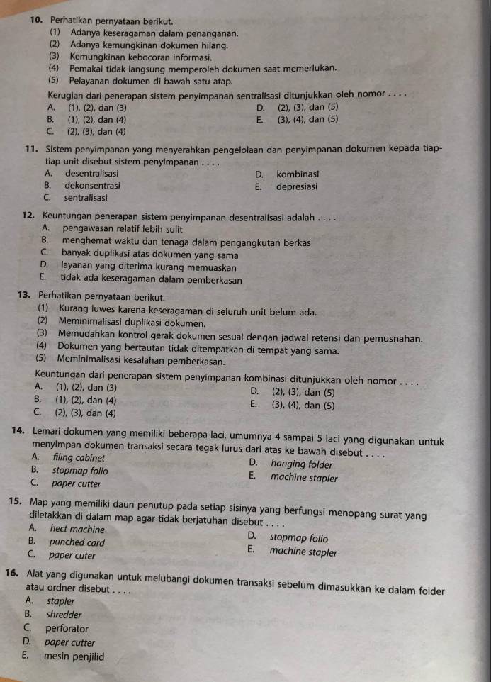 Perhatikan pernyataan berikut.
(1) Adanya keseragaman dalam penanganan.
(2) Adanya kemungkinan dokumen hilang.
(3) Kemungkinan kebocoran informasi.
(4) Pemakai tidak langsung memperoleh dokumen saat memerlukan.
(5) Pelayanan dokumen di bawah satu atap.
Kerugian dari penerapan sistem penyimpanan sentralisasi ditunjukkan oleh nomor . . . .
A. (1), (2), dan (3) D. (2), (3), dan (5)
B. (1), (2), dan (4) E. (3), (4), dan (5)
C. (2), (3), dan (4)
11. Sistem penyimpanan yang menyerahkan pengelolaan dan penyimpanan dokumen kepada tiap-
tiap unit disebut sistem penyimpanan . . . .
A. desentralisasi D. kombinasi
B. dekonsentrasi E. depresiasi
C. sentralisasi
12. Keuntungan penerapan sistem penyimpanan desentralisasi adalah . . . .
A. pengawasan relatif lebih sulit
B. menghemat waktu dan tenaga dalam pengangkutan berkas
C. banyak duplikasi atas dokumen yang sama
D. layanan yang diterima kurang memuaskan
E. tidak ada keseragaman dalam pemberkasan
13. Perhatikan pernyataan berikut.
(1) Kurang luwes karena keseragaman di seluruh unit belum ada.
(2) Meminimalisasi duplikasi dokumen.
(3) Memudahkan kontrol gerak dokumen sesuai dengan jadwal retensi dan pemusnahan.
(4) Dokumen yang bertautan tidak ditempatkan di tempat yang sama.
(5) Meminimalisasi kesalahan pemberkasan.
Keuntungan dari penerapan sistem penyimpanan kombinasi ditunjukkan oleh nomor . . . .
A. (1), (2), dan (3) D. (2), (3), dan (5)
B. (1), (2), dan (4) E. (3), (4), dan (5)
C. (2), (3), dan (4)
14. Lemari dokumen yang memiliki beberapa laci, umumnya 4 sampai 5 laci yang digunakan untuk
menyimpan dokumen transaksi secara tegak lurus dari atas ke bawah disebut . . . .
A. filing cabinet D. hanging folder
B. stopmap folio E. machine stapler
C. paper cutter
15. Map yang memiliki daun penutup pada setiap sisinya yang berfungsi menopang surat yang
diletakkan di dalam map agar tidak berjatuhan disebut . . . .
A. hect machine D. stopmap folio
B. punched card E. machine stapler
C. paper cuter
16. Alat yang digunakan untuk melubangi dokumen transaksi sebelum dimasukkan ke dalam folder
atau ordner disebut . . . .
A. stapler
B. shredder
C. perforator
D. paper cutter
E. mesin penjilid