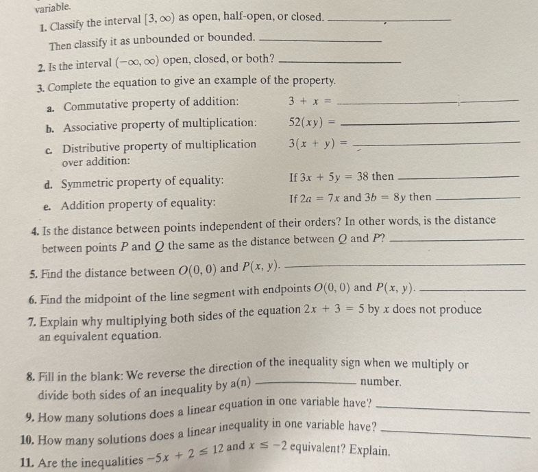 variable. 
1. Classify the interval [3,∈fty ) as open, half-open, or closed._ 
Then classify it as unbounded or bounded._ 
2. Is the interval (-∈fty ,∈fty ) open, closed, or both?_ 
3. Complete the equation to give an example of the property. 
a. Commutative property of addition: 3+x= _ 
b. Associative property of multiplication: 52(xy)= _ 
c. Distributive property of multiplication 3(x+y)= _ 
over addition: 
d. Symmetric property of equality: If 3x+5y=38 then_ 
If 2a=7x and 
e. Addition property of equality: 3b=8y then_ 
4. Is the distance between points independent of their orders? In other words, is the distance 
between points P and Q the same as the distance between Q and P?_ 
5. Find the distance between O(0,0) and P(x,y). _ 
6. Find the midpoint of the line segment with endpoints O(0,0) and P(x,y). _ 
7. Explain why multiplying both sides of the equation 2x+3=5 by x does not produce 
an equivalent equation. 
8. Fill in the blank: We reverse the direction of the inequality sign when we multiply or 
divide both sides of an inequality by a(n)_ 
number. 
9. How many solutions does a linear equation in one variable have?_ 
10. How many solutions does a linear inequality in one variable have?_ 
11. Are the inequalities -5x+2≤ 12 and x≤ -2 equivalent? Explain.