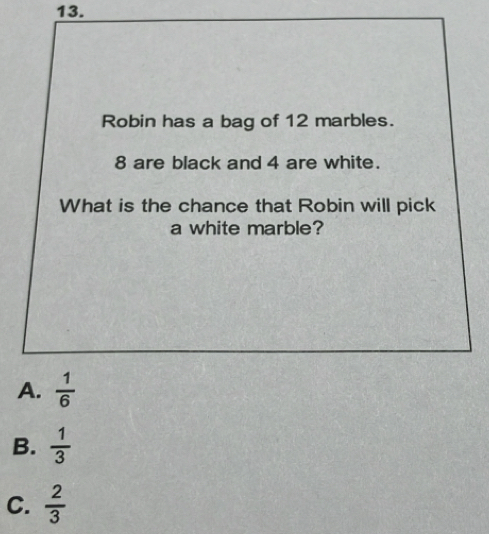 Robin has a bag of 12 marbles.
8 are black and 4 are white.
What is the chance that Robin will pick
a white marble?
A.  1/6 
B.  1/3 
C.  2/3 