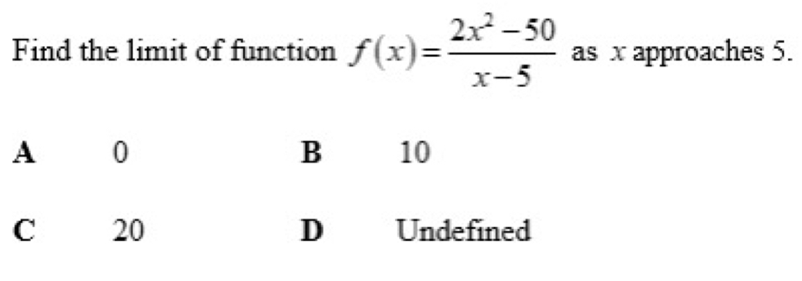 Find the limit of function f(x)= (2x^2-50)/x-5  as x approaches 5.
A 0
10
C 20 D Undefined