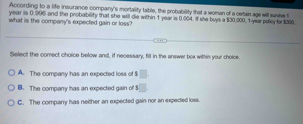 According to a life insurance company's mortality table, the probability that a woman of a certain age will survive 1
year is 0.996 and the probability that she will die within 1 year is 0.004. If she buys a $30,000, 1-year policy for $300,
what is the company's expected gain or loss?
Select the correct choice below and, if necessary, fill in the answer box within your choice.
A. The company has an expected loss of $ □.
B. The company has an expected gain of $ □.
C. The company has neither an expected gain nor an expected loss.