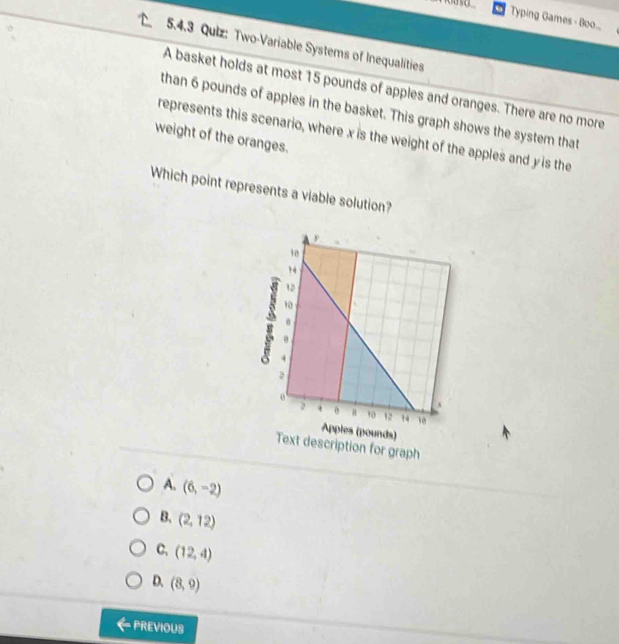 Typing Games - Boo..
5.4.3 Quiz: Two-Variable Systems of Inequalities
A basket holds at most 15 pounds of apples and oranges. There are no more
than 6 pounds of apples in the basket. This graph shows the system that
represents this scenario, where x is the weight of the apples and y is the
weight of the oranges.
Which point represents a viable solution?
A. (6,-2)
B. (2,12)
C, (12,4)
D. (8,9)
PREVIOUS