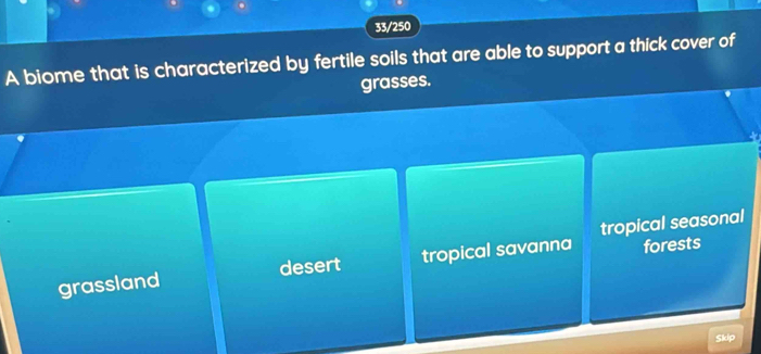 33/250
A biome that is characterized by fertile soils that are able to support a thick cover of
grasses.
forests
grassland desert tropical savanna tropical seasonal
Skip